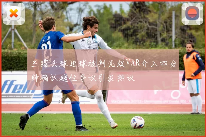 王霜头球进球被判无效VAR介入四分钟确认越位争议引发热议