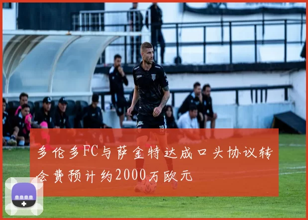 多伦多FC与萨金特达成口头协议转会费预计约2000万欧元