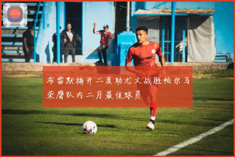布雷默梅开二度助尤文战胜帕尔马荣膺队内二月最佳球员