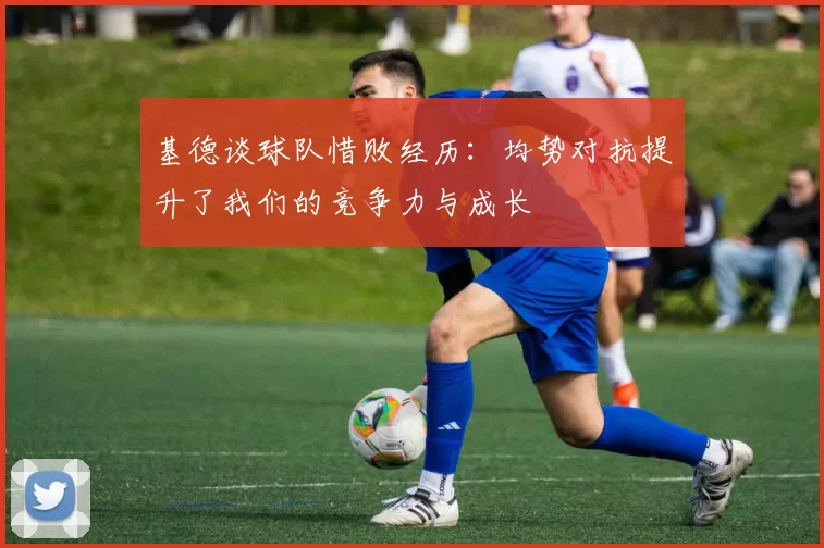 基德谈球队惜败经历：均势对抗提升了我们的竞争力与成长