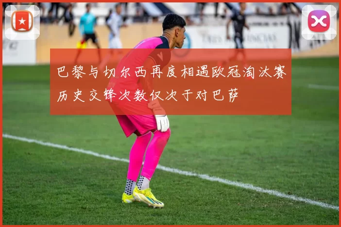 巴黎与切尔西再度相遇欧冠淘汰赛历史交锋次数仅次于对巴萨