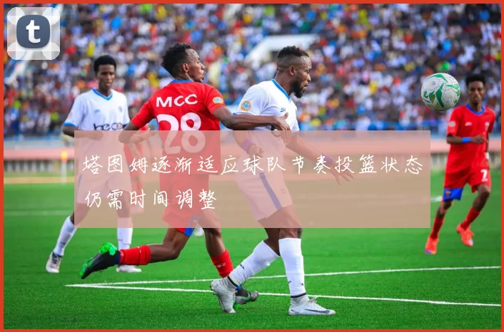 塔图姆逐渐适应球队节奏投篮状态仍需时间调整
