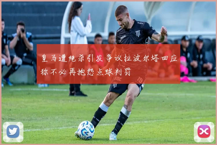 皇马遭绝杀引发争议拉波尔塔回应称不必再抱怨点球判罚