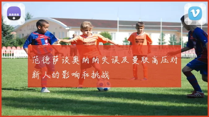范德萨谈奥纳纳失误及曼联高压对新人的影响和挑战
