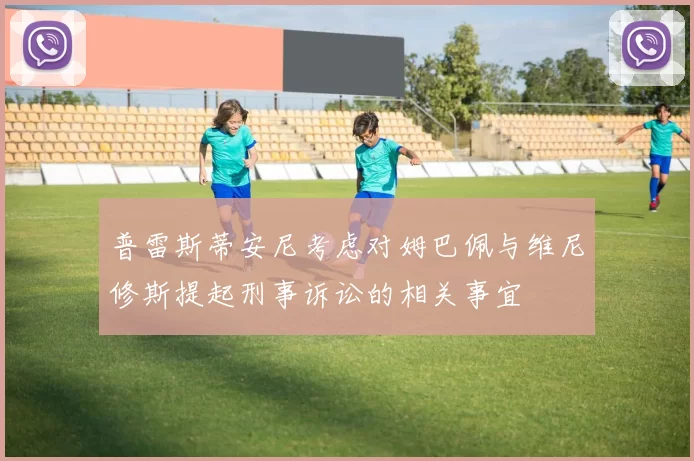 普雷斯蒂安尼考虑对姆巴佩与维尼修斯提起刑事诉讼的相关事宜