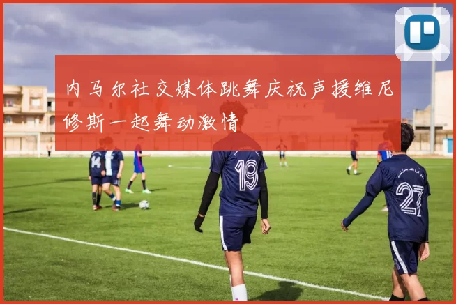 内马尔社交媒体跳舞庆祝声援维尼修斯一起舞动激情