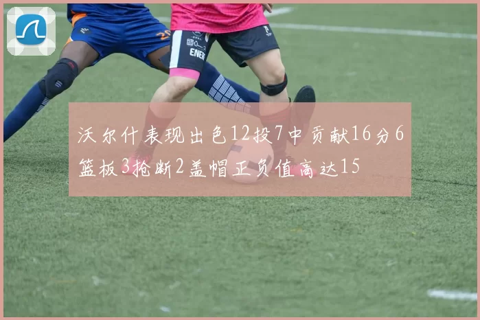 沃尔什表现出色12投7中贡献16分6篮板3抢断2盖帽正负值高达15