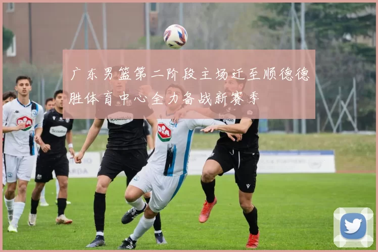 广东男篮第二阶段主场迁至顺德德胜体育中心全力备战新赛季