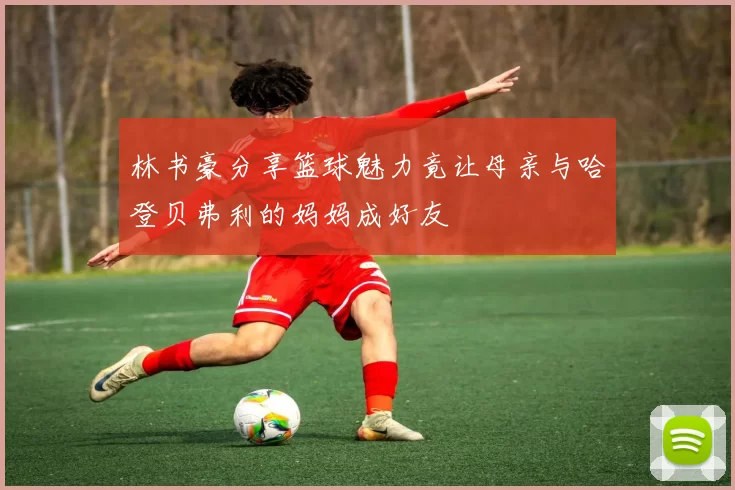 林书豪分享篮球魅力竟让母亲与哈登贝弗利的妈妈成好友