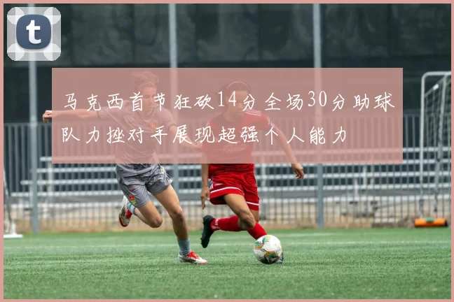 马克西首节狂砍14分全场30分助球队力挫对手展现超强个人能力