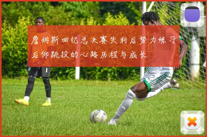 詹姆斯回忆总决赛失利后努力练习后仰跳投的心路历程与成长