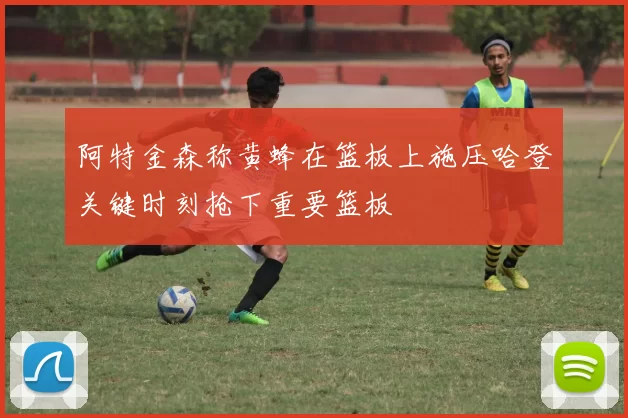 阿特金森称黄蜂在篮板上施压哈登关键时刻抢下重要篮板