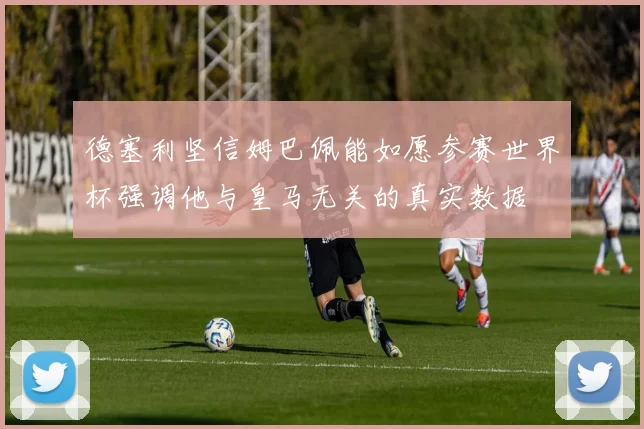 德塞利坚信姆巴佩能如愿参赛世界杯强调他与皇马无关的真实数据