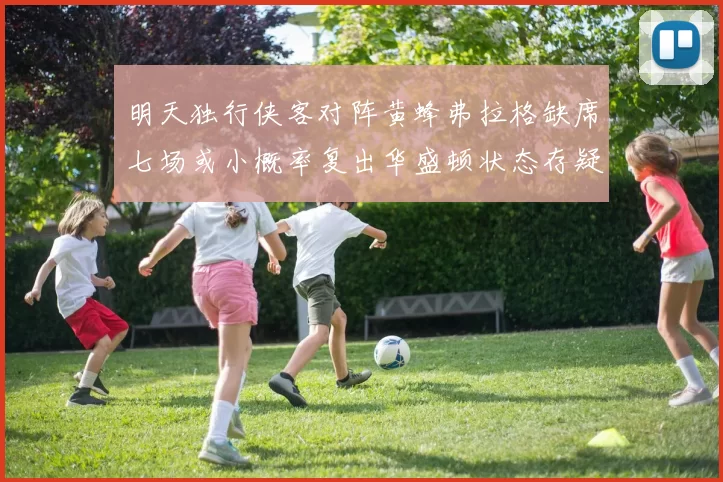 明天独行侠客对阵黄蜂弗拉格缺席七场或小概率复出华盛顿状态存疑
