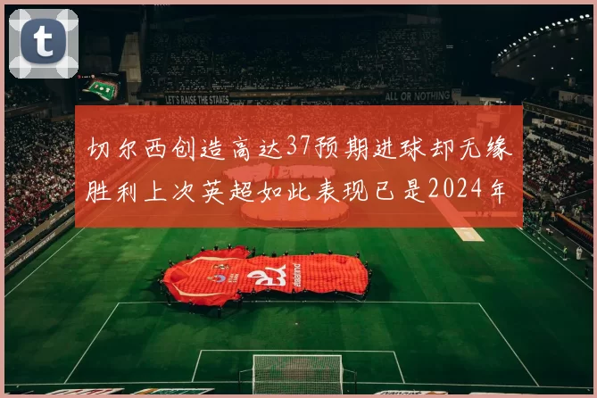 切尔西创造高达37预期进球却无缘胜利上次英超如此表现已是2024年3月