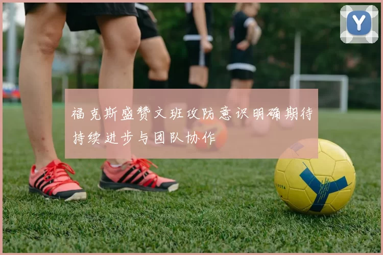 福克斯盛赞文班攻防意识明确期待持续进步与团队协作