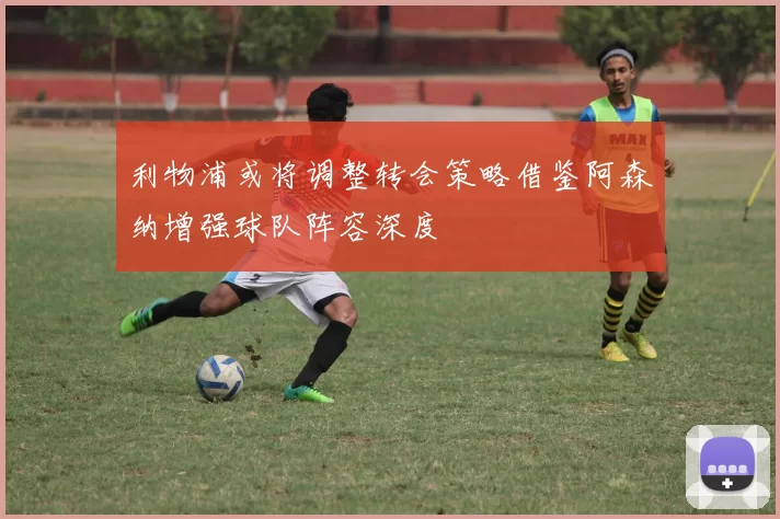 利物浦或将调整转会策略借鉴阿森纳增强球队阵容深度