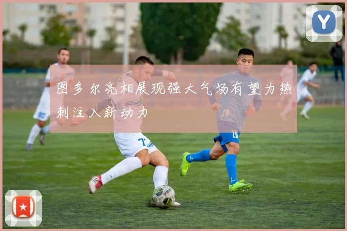 图多尔亮相展现强大气场有望为热刺注入新动力