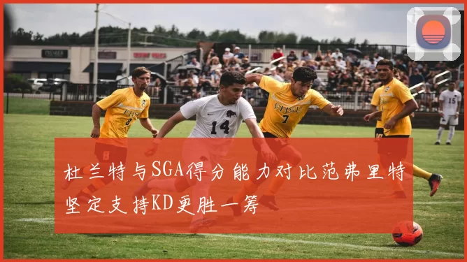 杜兰特与SGA得分能力对比范弗里特坚定支持KD更胜一筹