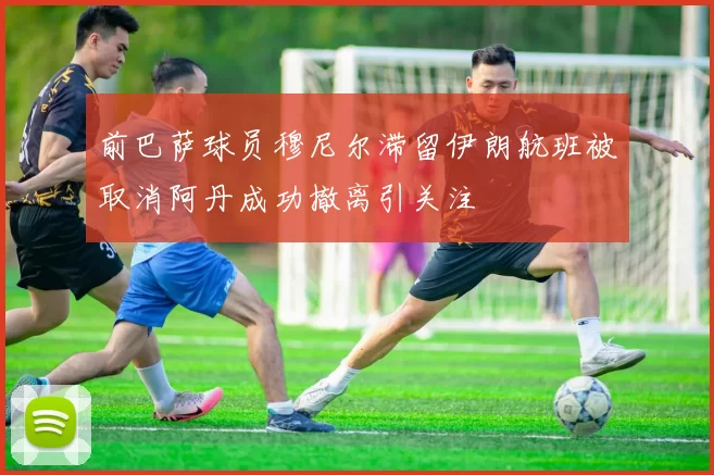 前巴萨球员穆尼尔滞留伊朗航班被取消阿丹成功撤离引关注