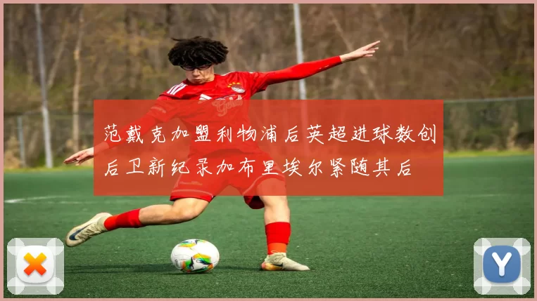 范戴克加盟利物浦后英超进球数创后卫新纪录加布里埃尔紧随其后