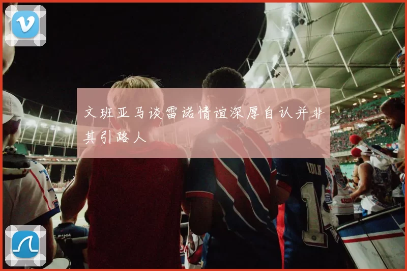 文班亚马谈雷诺情谊深厚自认并非其引路人