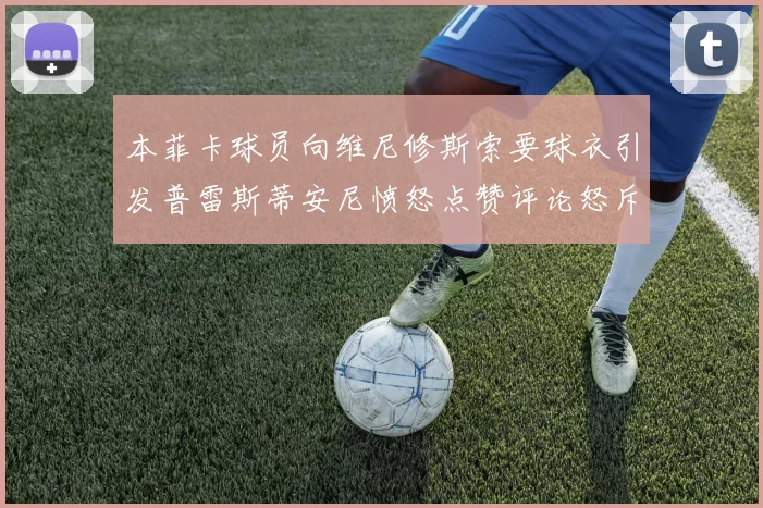 本菲卡球员向维尼修斯索要球衣引发普雷斯蒂安尼愤怒点赞评论怒斥队友